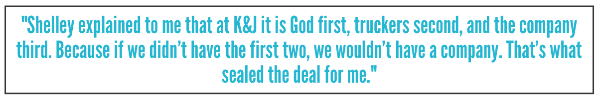 Shelley explained to me that at K&J it is God first, truckers second, and the company third. Because if we didn’t have the first two, we wouldn’t have a company. That’s what sealed the deal for me.